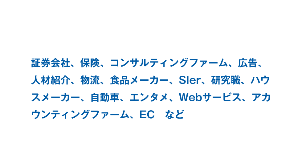 証券会社、保険、コンサルティングファーム、広告、人材紹介、物流、食品メーカー、Sler、研究職、ハウスメーカー、自動車、エンタメ、Webサービス、アカウンティングファーム、EC　など。